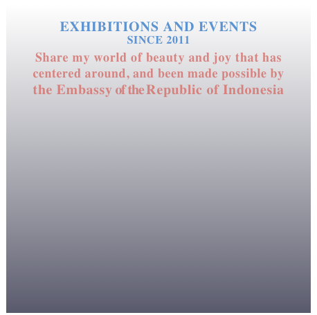 
EXHIBITIONS AND EVENTS 
SINCE 2011 
Share my world of beauty and joy that has 
centered around, and been made possible by
the Embassy of the Republic of Indonesia 





 


